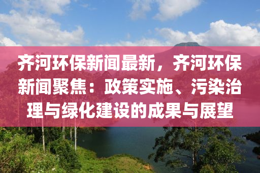 齊河環(huán)保新聞最新，齊河環(huán)保新聞聚焦：政策實(shí)施、污染治理與綠化建設(shè)的成果與展望