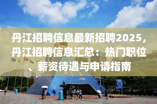 丹江招聘信息最新招聘2025，丹江招聘信息匯總：熱門職位、薪資待遇與申請(qǐng)指南