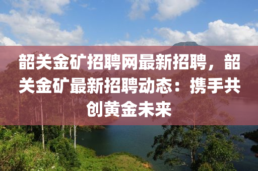 韶關(guān)金礦招聘網(wǎng)最新招聘，韶關(guān)金礦最新招聘動(dòng)態(tài)：攜手共創(chuàng)黃金未來(lái)