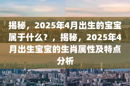 揭秘，2025年4月出生的寶寶屬于什么？，揭秘，2025年4月出生寶寶的生肖屬性及特點分析