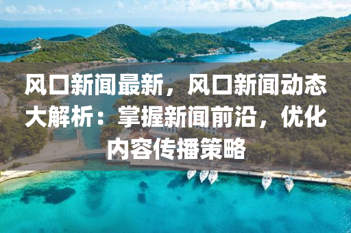 風(fēng)口新聞最新，風(fēng)口新聞動(dòng)態(tài)大解析：掌握新聞前沿，優(yōu)化內(nèi)容傳播策略