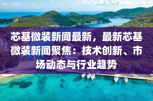 芯基微裝新聞最新，最新芯基微裝新聞聚焦：技術創(chuàng)新、市場動態(tài)與行業(yè)趨勢