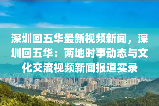 深圳回五華最新視頻新聞，深圳回五華：兩地時(shí)事動(dòng)態(tài)與文化交流視頻新聞報(bào)道實(shí)錄