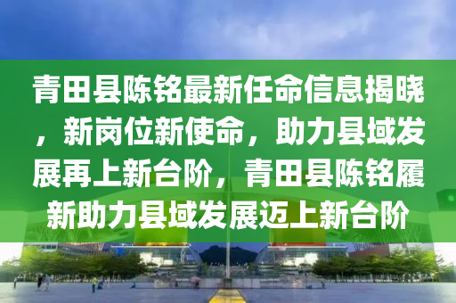 青田縣陳銘最新任命信息揭曉，新崗位新使命，助力縣域發(fā)展再上新臺(tái)階，青田縣陳銘履新助力縣域發(fā)展邁上新臺(tái)階