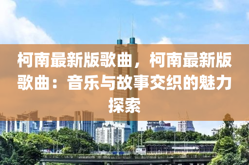 柯南最新版歌曲，柯南最新版歌曲：音樂與故事交織的魅力探索