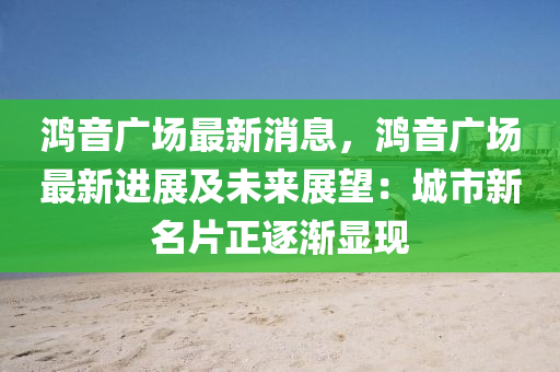 鴻音廣場最新消息，鴻音廣場最新進展及未來展望：城市新名片正逐漸顯現(xiàn)