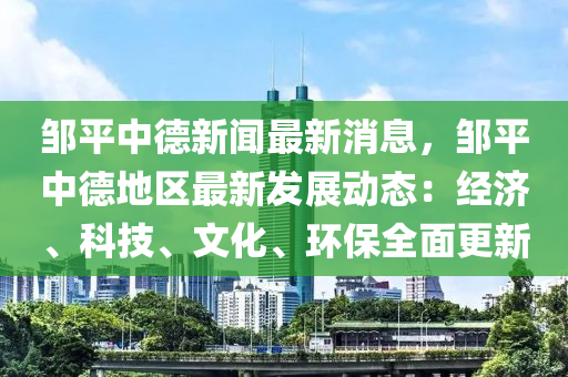 鄒平中德新聞最新消息，鄒平中德地區(qū)最新發(fā)展動態(tài)：經(jīng)濟、科技、文化、環(huán)保全面更新