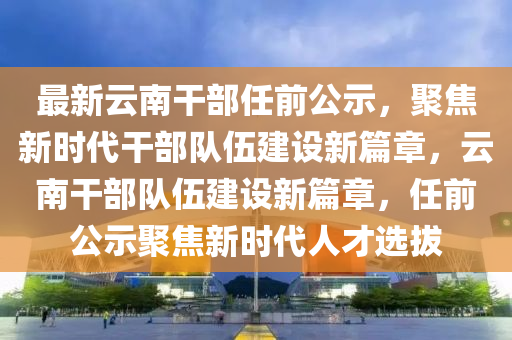 最新云南干部任前公示，聚焦新時代干部隊伍建設新篇章，云南干部隊伍建設新篇章，任前公示聚焦新時代人才選拔