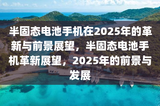 半固態(tài)電池手機(jī)在2025年的革新與前景展望，半固態(tài)電池手機(jī)革新展望，2025年的前景與發(fā)展