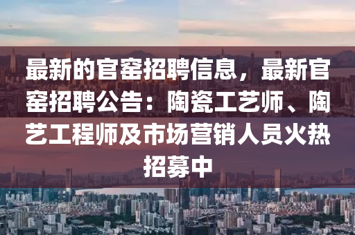 最新的官窯招聘信息，最新官窯招聘公告：陶瓷工藝師、陶藝工程師及市場營銷人員火熱招募中