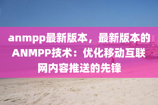 anmpp最新版本，最新版本的ANMPP技術(shù)：優(yōu)化移動互聯(lián)網(wǎng)內(nèi)容推送的先鋒