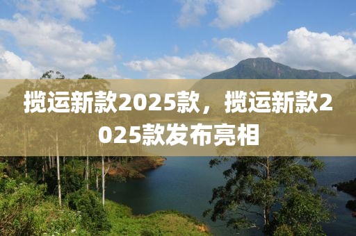 攬運新款2025款，攬運新款2025款發(fā)布亮相