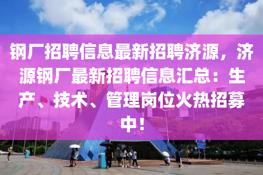 鋼廠招聘信息最新招聘濟源，濟源鋼廠最新招聘信息匯總：生產(chǎn)、技術(shù)、管理崗位火熱招募中！