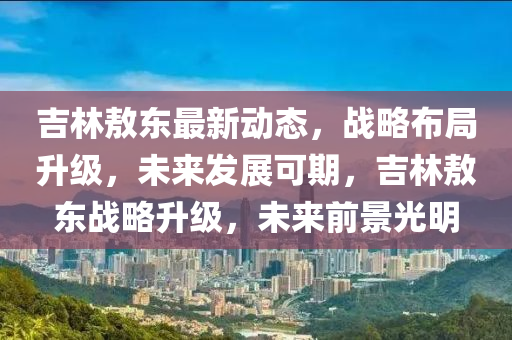 吉林敖東最新動態(tài)，戰(zhàn)略布局升級，未來發(fā)展可期，吉林敖東戰(zhàn)略升級，未來前景光明