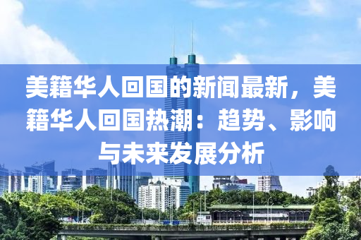 美籍華人回國的新聞最新，美籍華人回國熱潮：趨勢、影響與未來發(fā)展分析