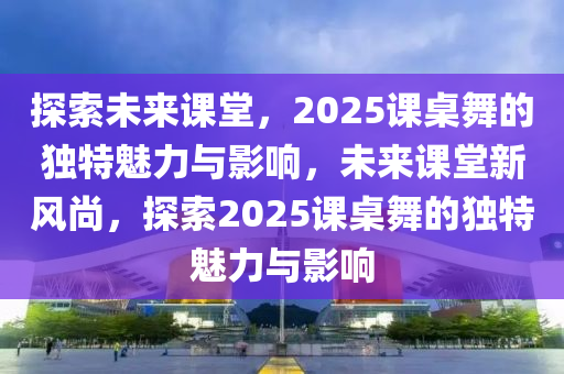 探索未來課堂，2025課桌舞的獨(dú)特魅力與影響，未來課堂新風(fēng)尚，探索2025課桌舞的獨(dú)特魅力與影響