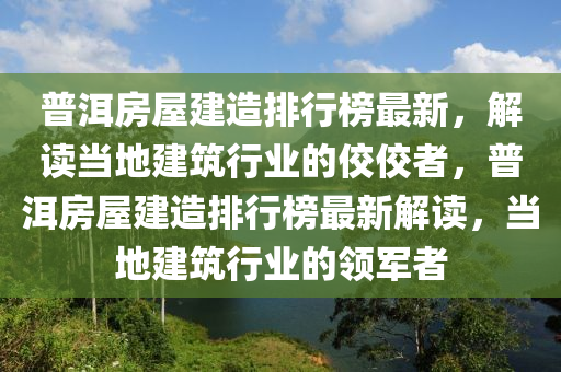 普洱房屋建造排行榜最新，解讀當(dāng)?shù)亟ㄖ袠I(yè)的佼佼者，普洱房屋建造排行榜最新解讀，當(dāng)?shù)亟ㄖ袠I(yè)的領(lǐng)軍者