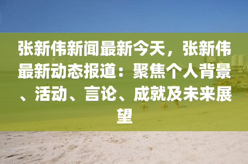 張新偉新聞最新今天，張新偉最新動(dòng)態(tài)報(bào)道：聚焦個(gè)人背景、活動(dòng)、言論、成就及未來(lái)展望