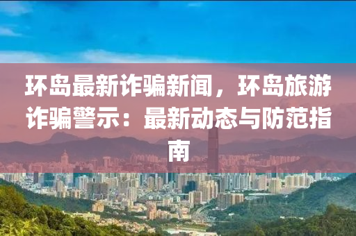 環(huán)島最新詐騙新聞，環(huán)島旅游詐騙警示：最新動態(tài)與防范指南