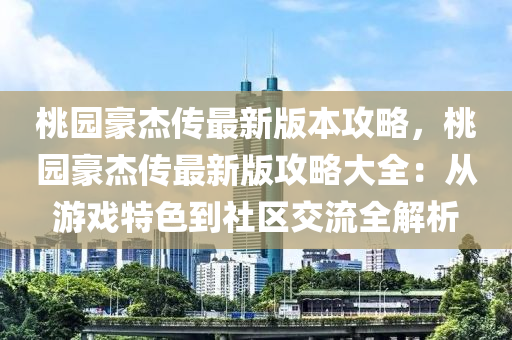 桃園豪杰傳最新版本攻略，桃園豪杰傳最新版攻略大全：從游戲特色到社區(qū)交流全解析