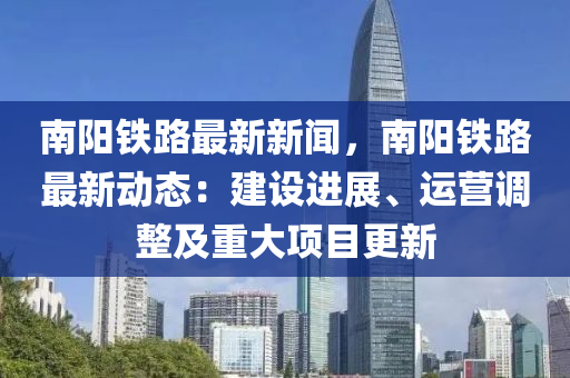 南陽鐵路最新新聞，南陽鐵路最新動態(tài)：建設進展、運營調整及重大項目更新