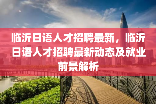 臨沂日語人才招聘最新，臨沂日語人才招聘最新動態(tài)及就業(yè)前景解析