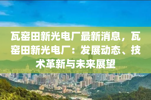 瓦窯田新光電廠最新消息，瓦窯田新光電廠：發(fā)展動態(tài)、技術(shù)革新與未來展望