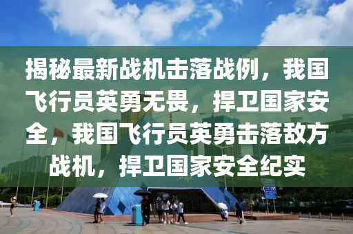 揭秘最新戰(zhàn)機(jī)擊落戰(zhàn)例，我國(guó)飛行員英勇無(wú)畏，捍衛(wèi)國(guó)家安全，我國(guó)飛行員英勇?lián)袈鋽撤綉?zhàn)機(jī)，捍衛(wèi)國(guó)家安全紀(jì)實(shí)