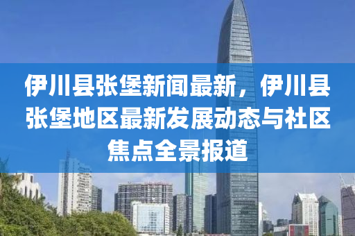 伊川縣張堡新聞最新，伊川縣張堡地區(qū)最新發(fā)展動態(tài)與社區(qū)焦點全景報道