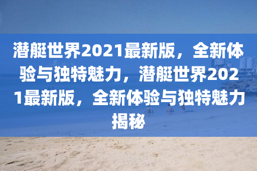 潛艇世界2021最新版，全新體驗(yàn)與獨(dú)特魅力，潛艇世界2021最新版，全新體驗(yàn)與獨(dú)特魅力揭秘