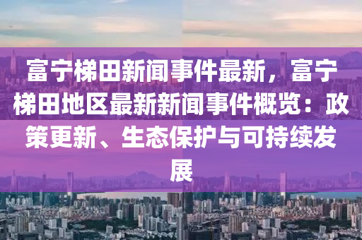 富寧梯田新聞事件最新，富寧梯田地區(qū)最新新聞事件概覽：政策更新、生態(tài)保護與可持續(xù)發(fā)展