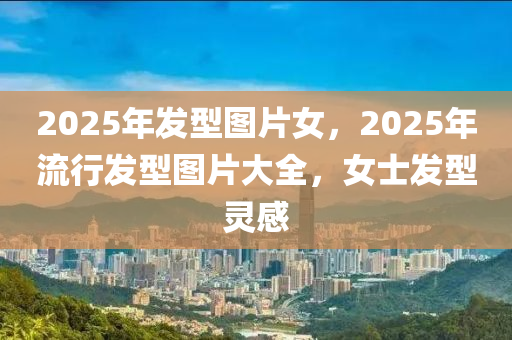 2025年發(fā)型圖片女，2025年流行發(fā)型圖片大全，女士發(fā)型靈感