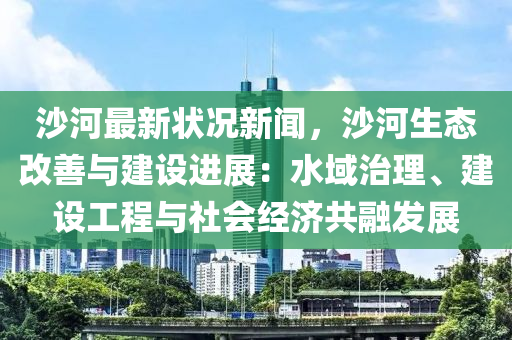 沙河最新狀況新聞，沙河生態(tài)改善與建設(shè)進展：水域治理、建設(shè)工程與社會經(jīng)濟共融發(fā)展