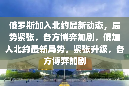 俄羅斯加入北約最新動態(tài)，局勢緊張，各方博弈加劇，俄加入北約最新局勢，緊張升級，各方博弈加劇