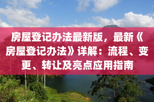 房屋登記辦法最新版，最新《房屋登記辦法》詳解：流程、變更、轉(zhuǎn)讓及亮點(diǎn)應(yīng)用指南