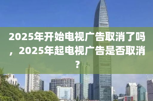 2025年開始電視廣告取消了嗎，2025年起電視廣告是否取消？