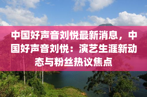 中國(guó)好聲音劉悅最新消息，中國(guó)好聲音劉悅：演藝生涯新動(dòng)態(tài)與粉絲熱議焦點(diǎn)