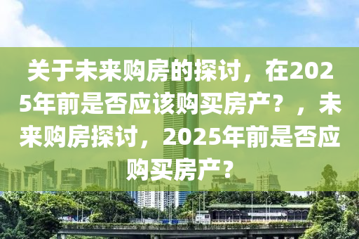 關(guān)于未來購房的探討，在2025年前是否應(yīng)該購買房產(chǎn)？，未來購房探討，2025年前是否應(yīng)購買房產(chǎn)？