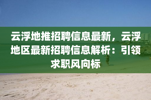 云浮地推招聘信息最新，云浮地區(qū)最新招聘信息解析：引領(lǐng)求職風(fēng)向標(biāo)