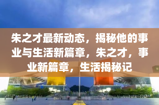 朱之才最新動態(tài)，揭秘他的事業(yè)與生活新篇章，朱之才，事業(yè)新篇章，生活揭秘記