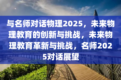 與名師對話物理2025，未來物理教育的創(chuàng)新與挑戰(zhàn)，未來物理教育革新與挑戰(zhàn)，名師2025對話展望