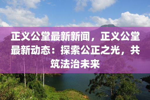 正義公堂最新新聞，正義公堂最新動(dòng)態(tài)：探索公正之光，共筑法治未來(lái)