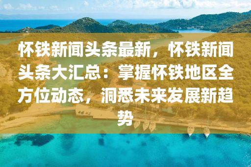 懷鐵新聞?lì)^條最新，懷鐵新聞?lì)^條大匯總：掌握懷鐵地區(qū)全方位動(dòng)態(tài)，洞悉未來(lái)發(fā)展新趨勢(shì)