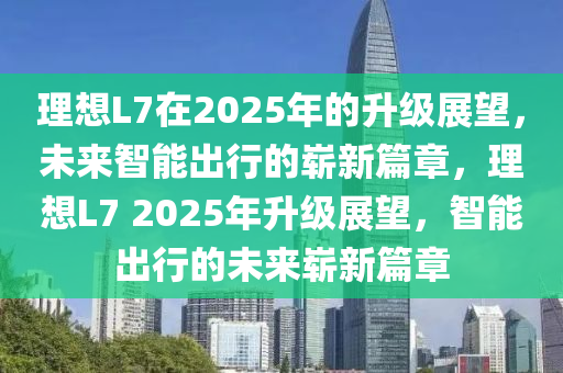 理想L7在2025年的升級展望，未來智能出行的嶄新篇章，理想L7 2025年升級展望，智能出行的未來嶄新篇章