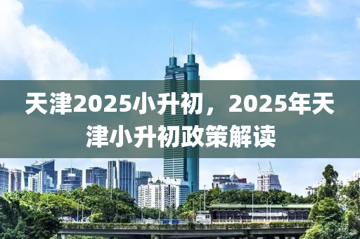 天津2025小升初，2025年天津小升初政策解讀