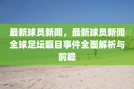 最新球員新聞，最新球員新聞全球足壇矚目事件全面解析與前瞻