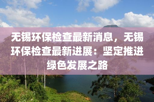 無錫環(huán)保檢查最新消息，無錫環(huán)保檢查最新進(jìn)展：堅(jiān)定推進(jìn)綠色發(fā)展之路