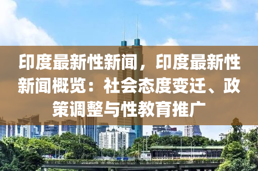 印度最新性新聞，印度最新性新聞概覽：社會(huì)態(tài)度變遷、政策調(diào)整與性教育推廣