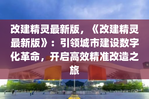 改建精靈最新版，《改建精靈最新版》：引領(lǐng)城市建設(shè)數(shù)字化革命，開啟高效精準(zhǔn)改造之旅