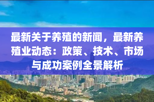 最新關(guān)于養(yǎng)殖的新聞，最新養(yǎng)殖業(yè)動(dòng)態(tài)：政策、技術(shù)、市場(chǎng)與成功案例全景解析